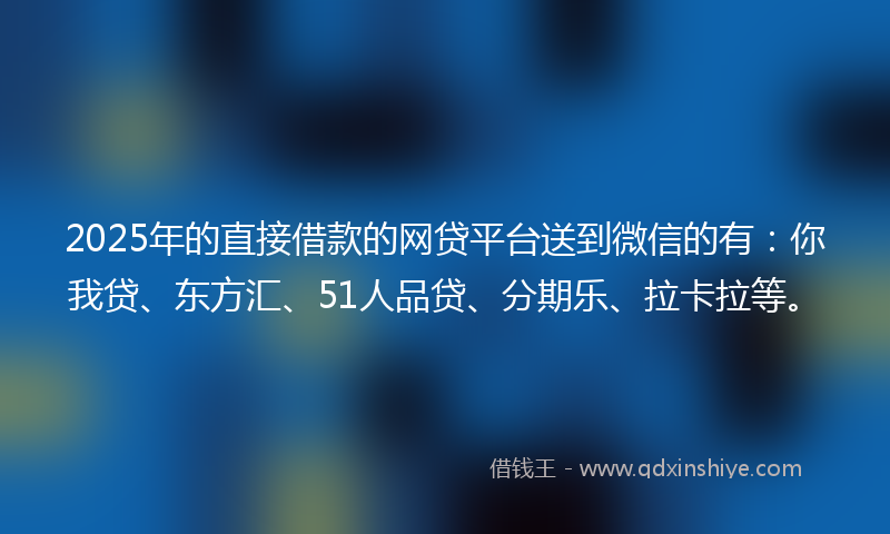 2025年的直接借款的网贷平台送到微信的有：你我贷、东方汇、51人品贷、分期乐、拉卡拉等。