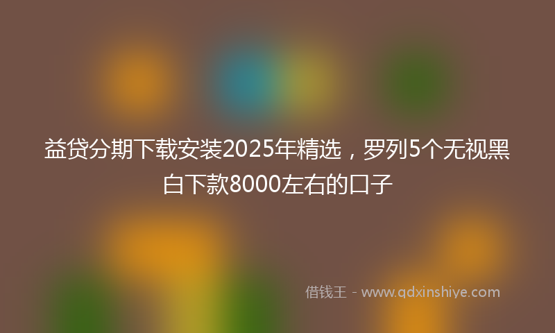 益贷分期下载安装2025年精选，罗列5个无视黑白下款8000左右的口子