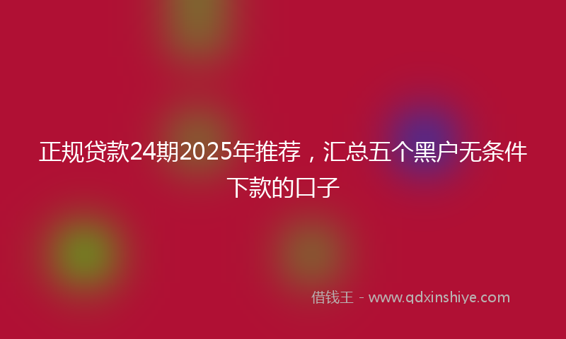 正规贷款24期2025年推荐，汇总五个黑户无条件下款的口子