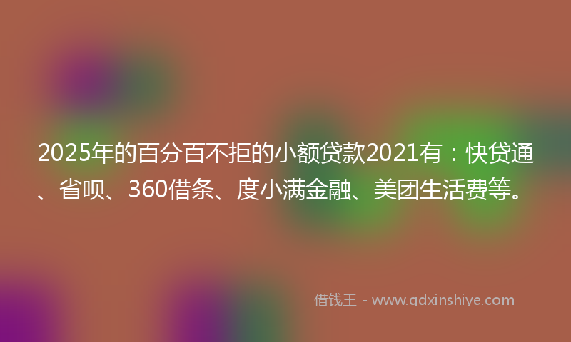 2025年的百分百不拒的小额贷款2021有：快贷通、省呗、360借条、度小满金融、美团生活费等。