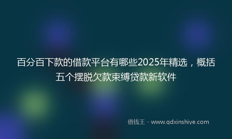 百分百下款的借款平台有哪些2025年精选，概括五个摆脱欠款束缚贷款新软件