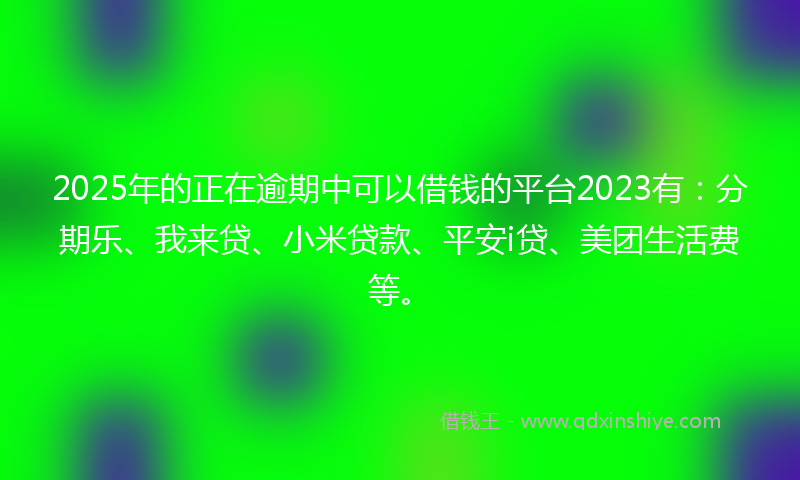 2025年的正在逾期中可以借钱的平台2023有：分期乐、我来贷、小米贷款、平安i贷、美团生活费等。