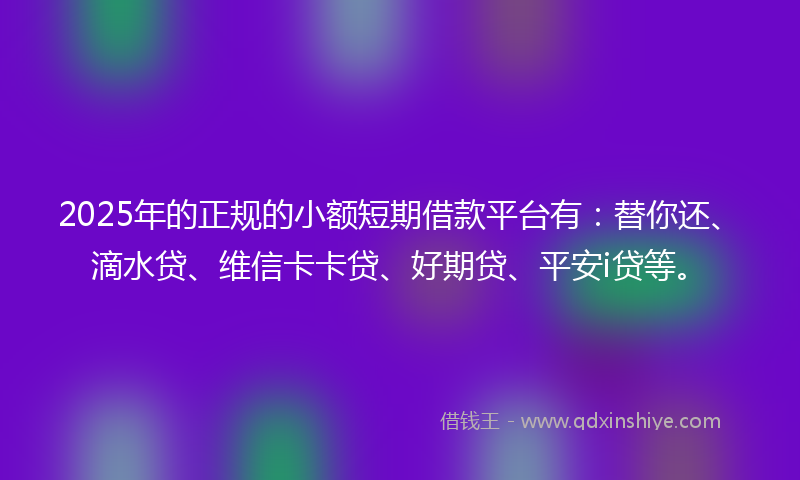 2025年的正规的小额短期借款平台有：替你还、滴水贷、维信卡卡贷、好期贷、平安i贷等。