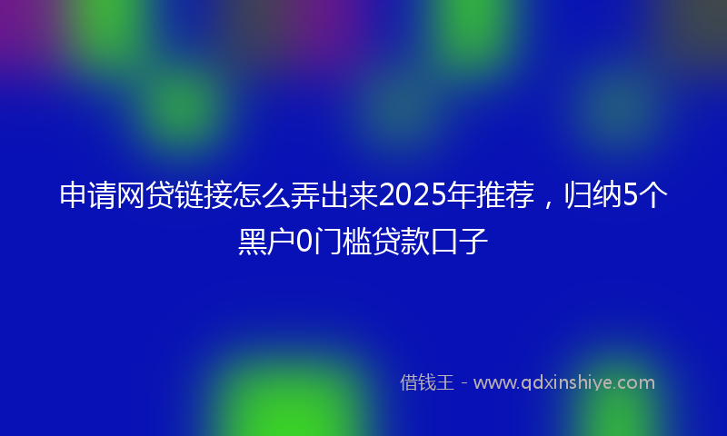 申请网贷链接怎么弄出来2025年推荐,归纳5个黑户0门槛贷款口子