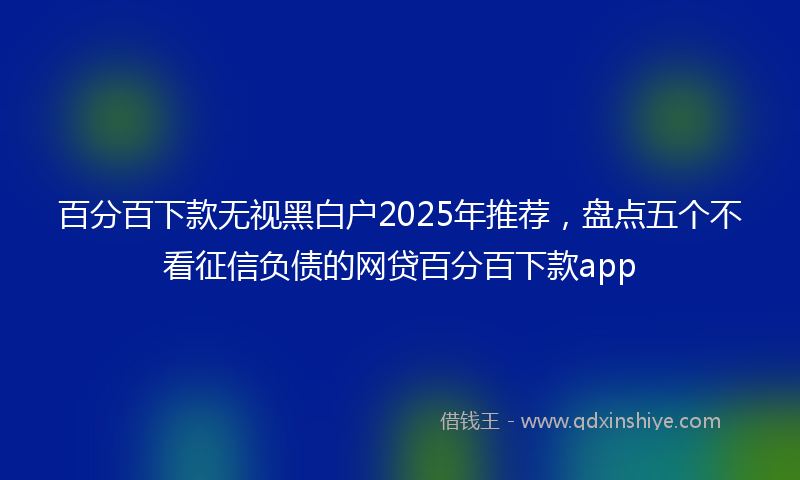 百分百下款无视黑白户2025年推荐，盘点五个不看征信负债的网贷百分百下款app