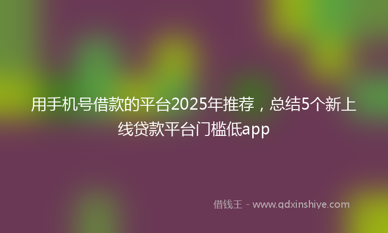 用手机号借款的平台2025年推荐，总结5个新上线贷款平台门槛低app