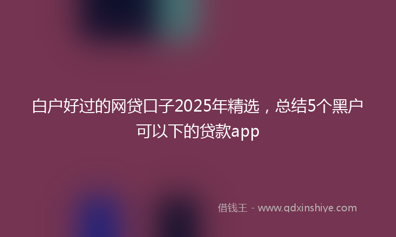 白户好过的网贷口子2025年精选，总结5个黑户可以下的贷款app