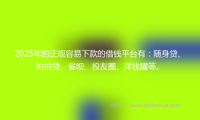 2025年的正规容易下款的借钱平台有：随身贷、拍拍贷、省呗、投友圈、洋钱罐等。