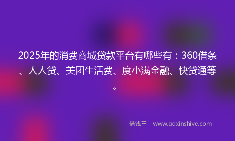 2025年的消费商城贷款平台有哪些有：360借条、人人贷、美团生活费、度小满金融、快贷通等。