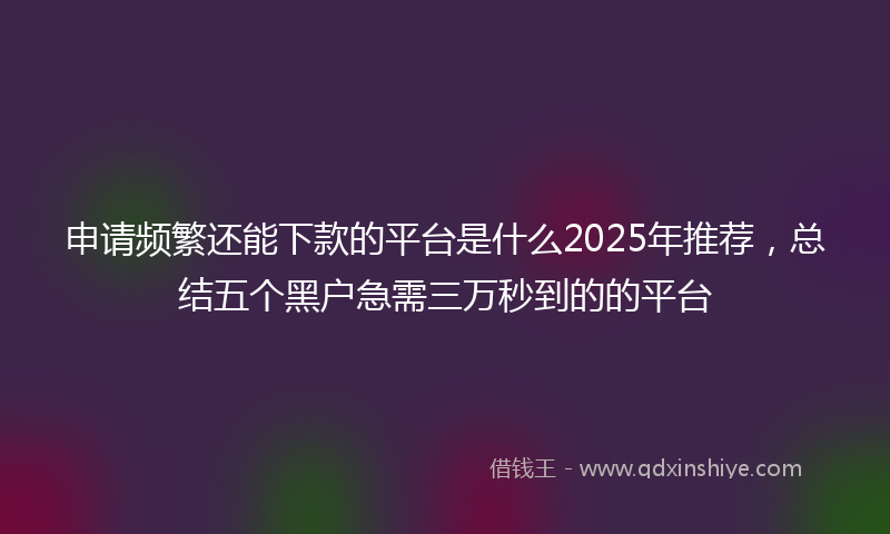 申请频繁还能下款的平台是什么2025年推荐，总结五个黑户急需三万秒到的的平台