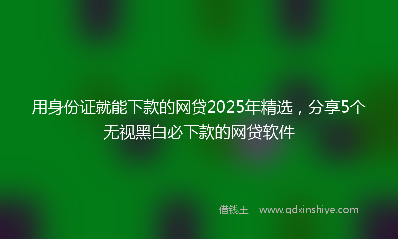 用身份证就能下款的网贷2025年精选，分享5个无视黑白必下款的网贷软件