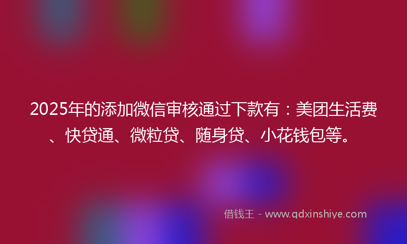 2025年的添加微信审核通过下款有：美团生活费、快贷通、微粒贷、随身贷、小花钱包等。