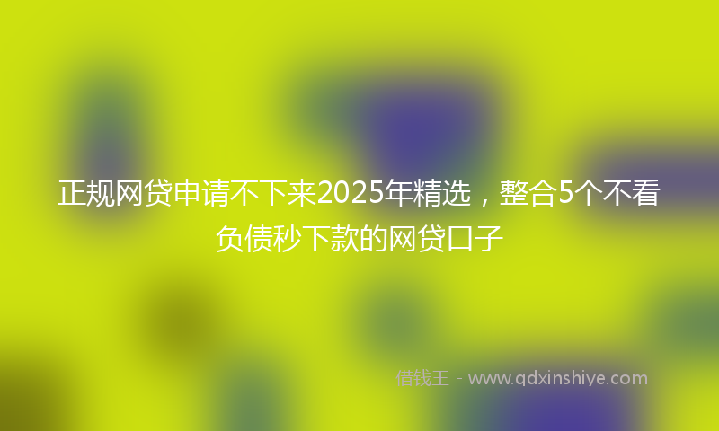 正规网贷申请不下来2025年精选，整合5个不看负债秒下款的网贷口子