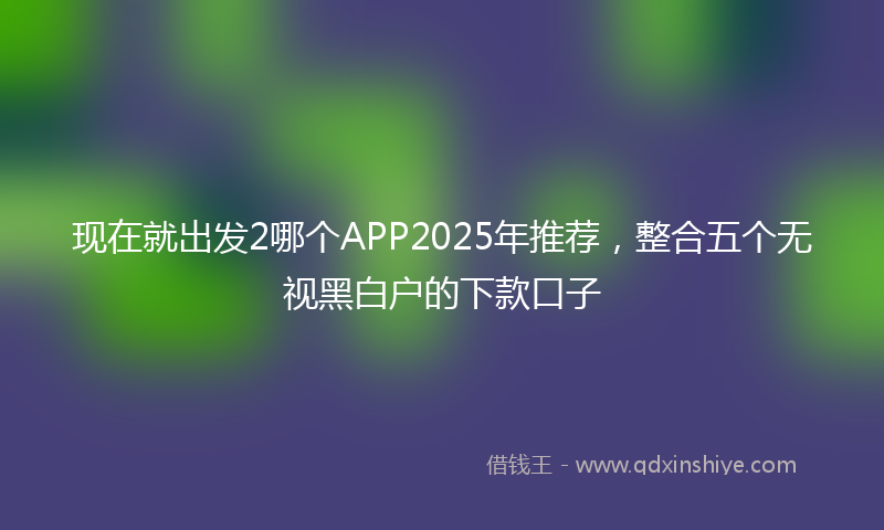 现在就出发2哪个APP2025年推荐，整合五个无视黑白户的下款口子