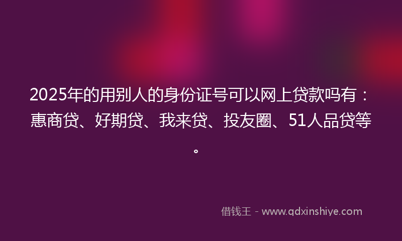 2025年的用别人的身份证号可以网上贷款吗有：惠商贷、好期贷、我来贷、投友圈、51人品贷等。
