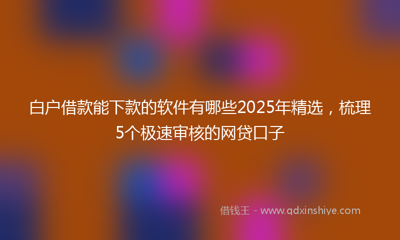 白户借款能下款的软件有哪些2025年精选，梳理5个极速审核的网贷口子