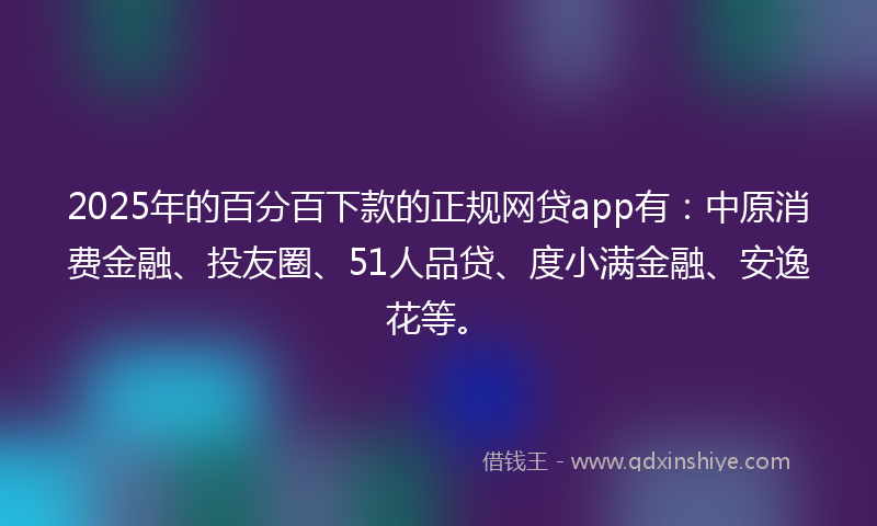 2025年的百分百下款的正规网贷app有：中原消费金融、投友圈、51人品贷、度小满金融、安逸花等。