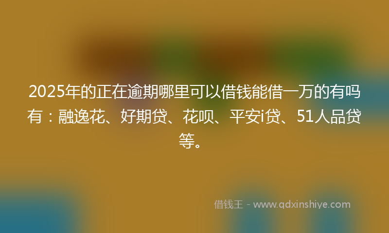 2025年的正在逾期哪里可以借钱能借一万的有吗有：融逸花、好期贷、花呗、平安i贷、51人品贷等。