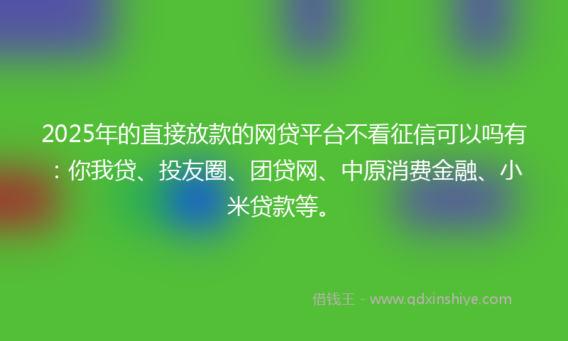 2025年的直接放款的网贷平台不看征信可以吗有：你我贷、投友圈、团贷网、中原消费金融、小米贷款等。