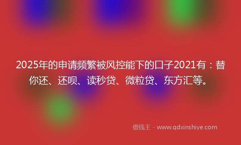 2025年的申请频繁被风控能下的口子2021有:替你还、还呗、读秒贷、微粒贷、东方汇等。