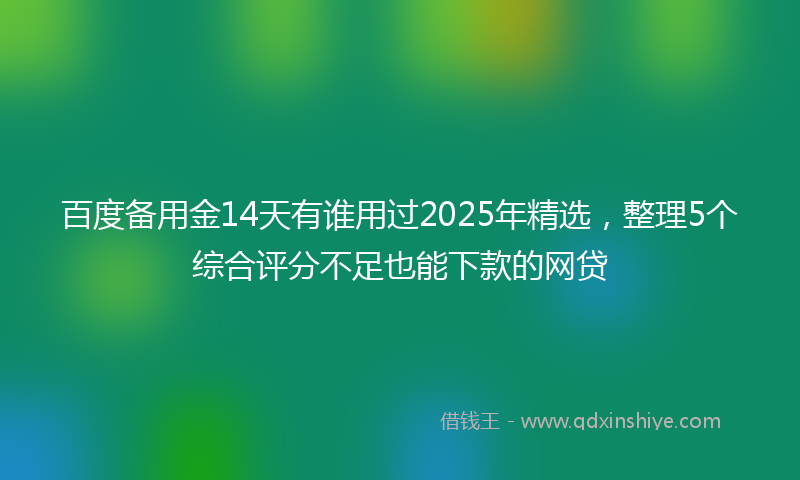 百度备用金14天有谁用过2025年精选，整理5个综合评分不足也能下款的网贷