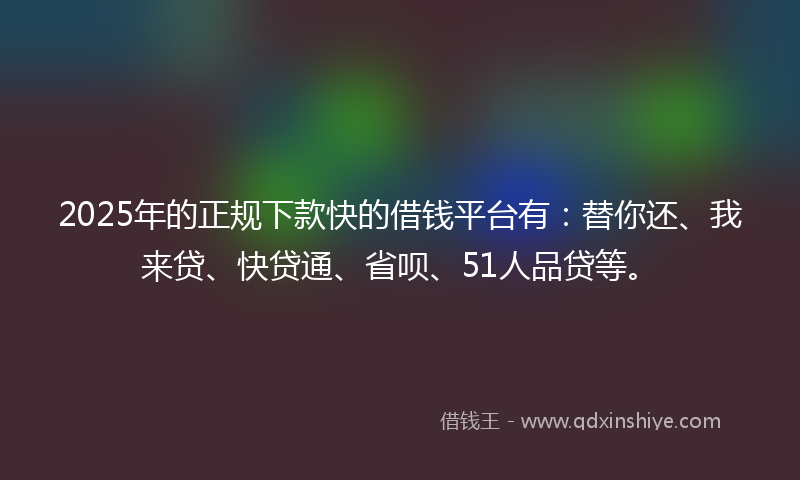 2025年的正规下款快的借钱平台有：替你还、我来贷、快贷通、省呗、51人品贷等。