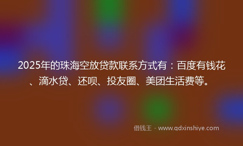 2025年的珠海空放贷款联系方式有：百度有钱花、滴水贷、还呗、投友圈、美团生活费等。