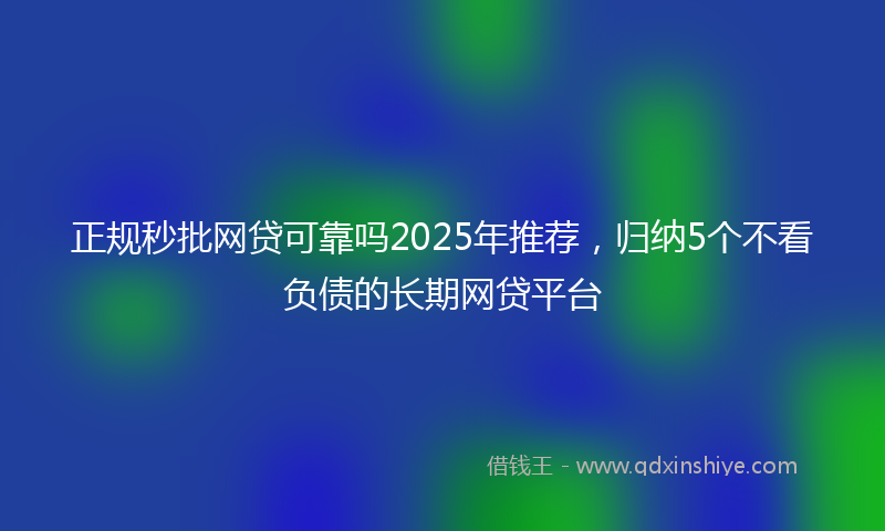 正规秒批网贷可靠吗2025年推荐，归纳5个不看负债的长期网贷平台