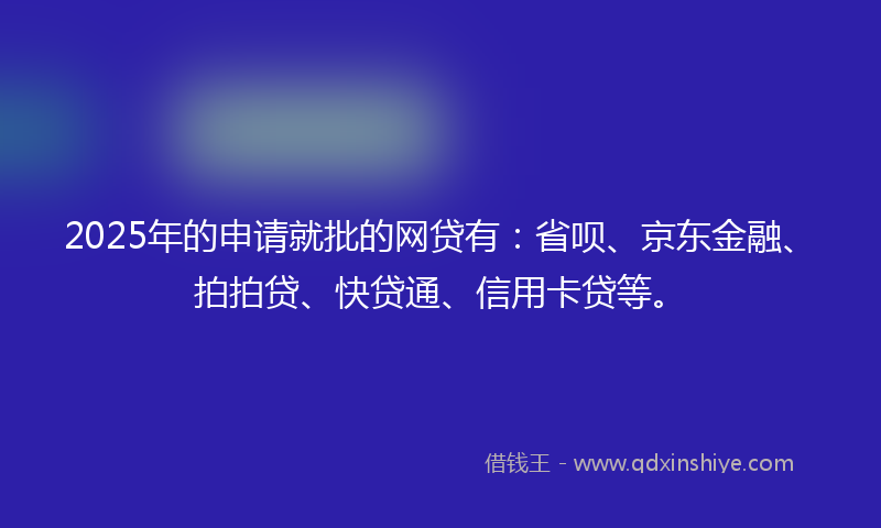 2025年的申请就批的网贷有：省呗、京东金融、拍拍贷、快贷通、信用卡贷等。