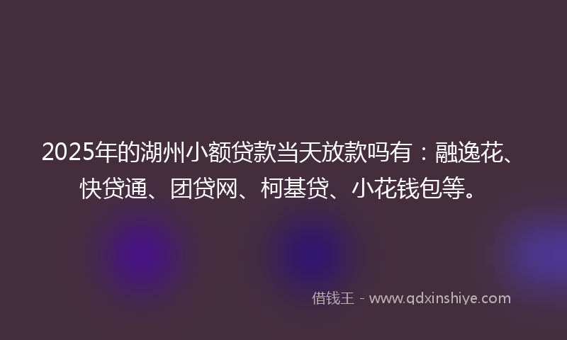 2025年的湖州小额贷款当天放款吗有：融逸花、快贷通、团贷网、柯基贷、小花钱包等。