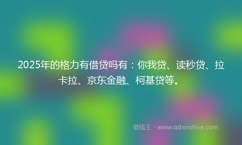 2025年的格力有借贷吗有：你我贷、读秒贷、拉卡拉、京东金融、柯基贷等。