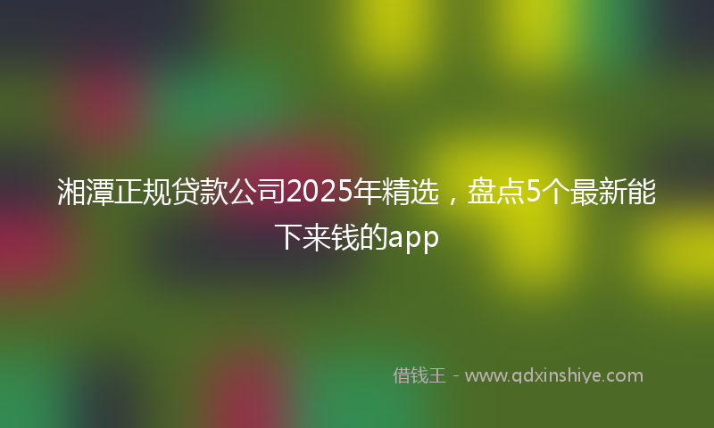 湘潭正规贷款公司2025年精选，盘点5个最新能下来钱的app