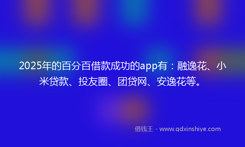 2025年的百分百借款成功的app有：融逸花、小米贷款、投友圈、团贷网、安逸花等。