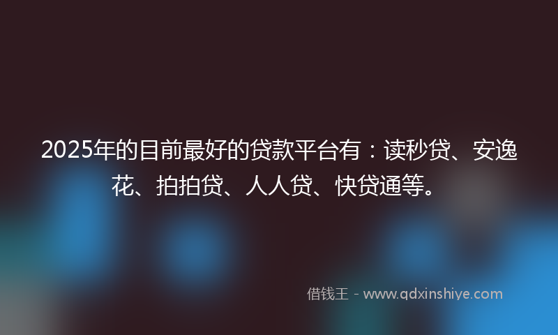 2025年的目前最好的贷款平台有：读秒贷、安逸花、拍拍贷、人人贷、快贷通等。