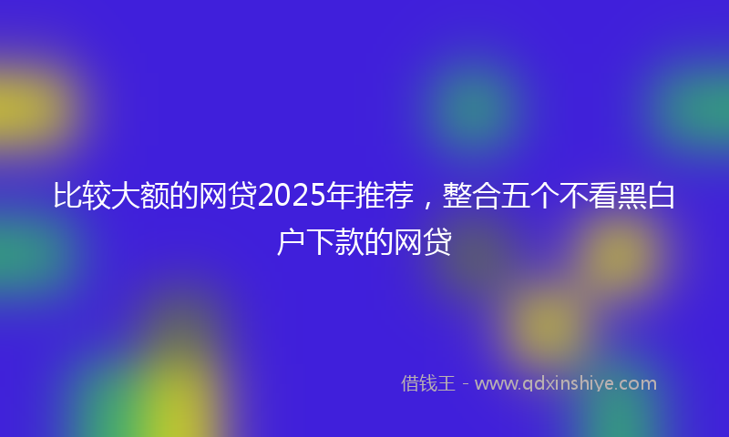 比较大额的网贷2025年推荐，整合五个不看黑白户下款的网贷