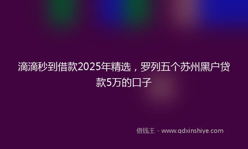 滴滴秒到借款2025年精选，罗列五个苏州黑户贷款5万的口子