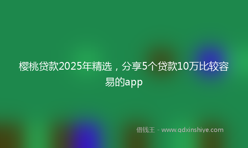 樱桃贷款2025年精选，分享5个贷款10万比较容易的app