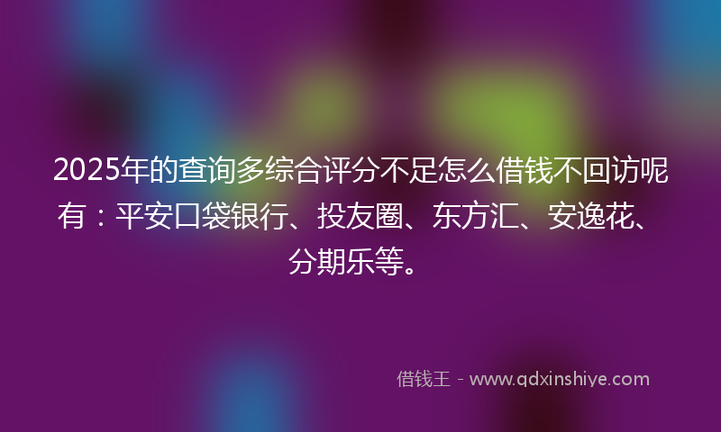 2025年的查询多综合评分不足怎么借钱不回访呢有：平安口袋银行、投友圈、东方汇、安逸花、分期乐等。