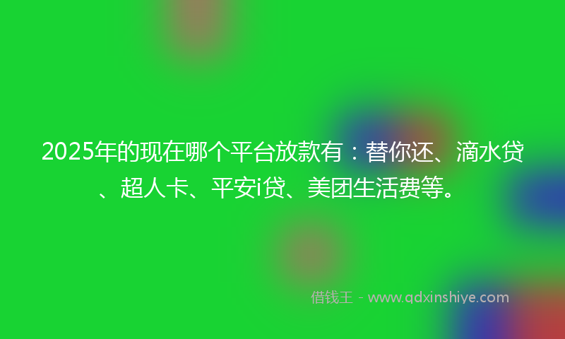 2025年的现在哪个平台放款有：替你还、滴水贷、超人卡、平安i贷、美团生活费等。
