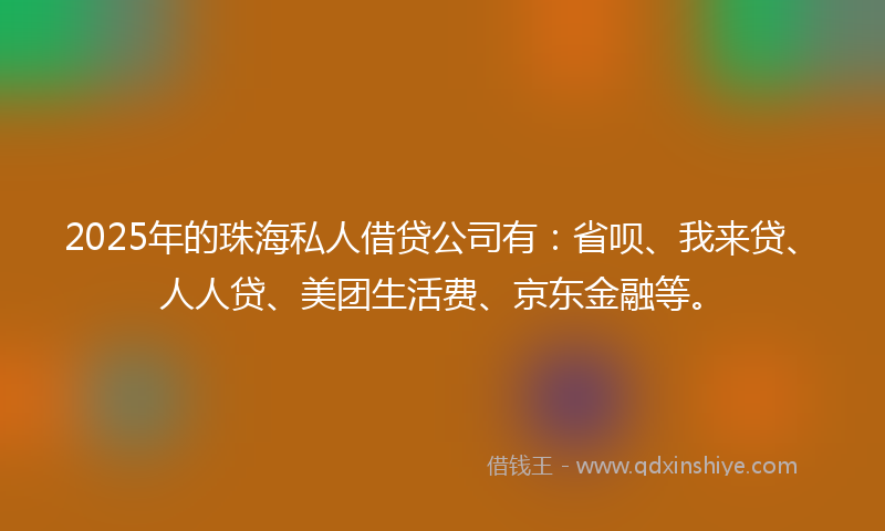 2025年的珠海私人借贷公司有：省呗、我来贷、人人贷、美团生活费、京东金融等。