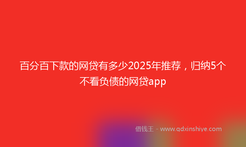 百分百下款的网贷有多少2025年推荐，归纳5个不看负债的网贷app