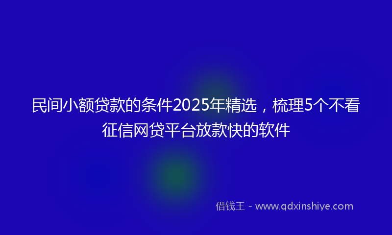 民间小额贷款的条件2025年精选，梳理5个不看征信网贷平台放款快的软件