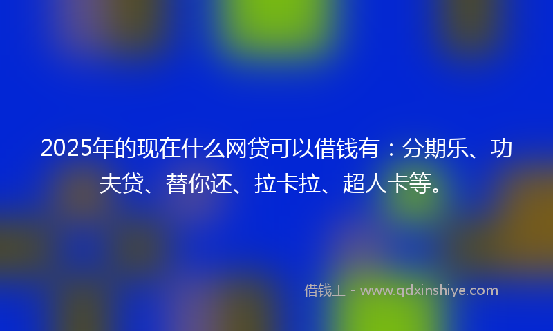 2025年的现在什么网贷可以借钱有：分期乐、功夫贷、替你还、拉卡拉、超人卡等。