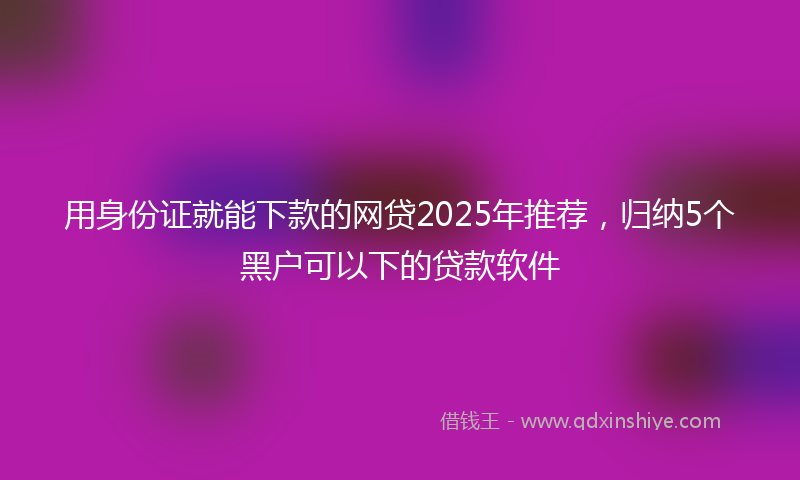 用身份证就能下款的网贷2025年推荐，归纳5个黑户可以下的贷款软件
