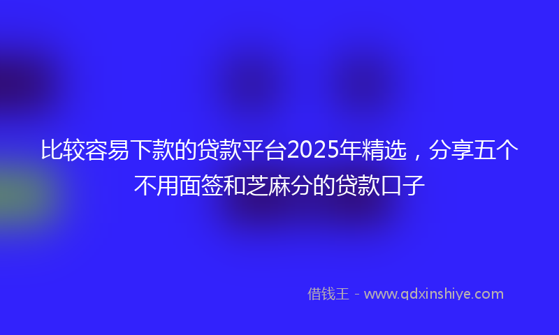 比较容易下款的贷款平台2025年精选，分享五个不用面签和芝麻分的贷款口子