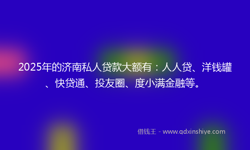 2025年的济南私人贷款大额有：人人贷、洋钱罐、快贷通、投友圈、度小满金融等。