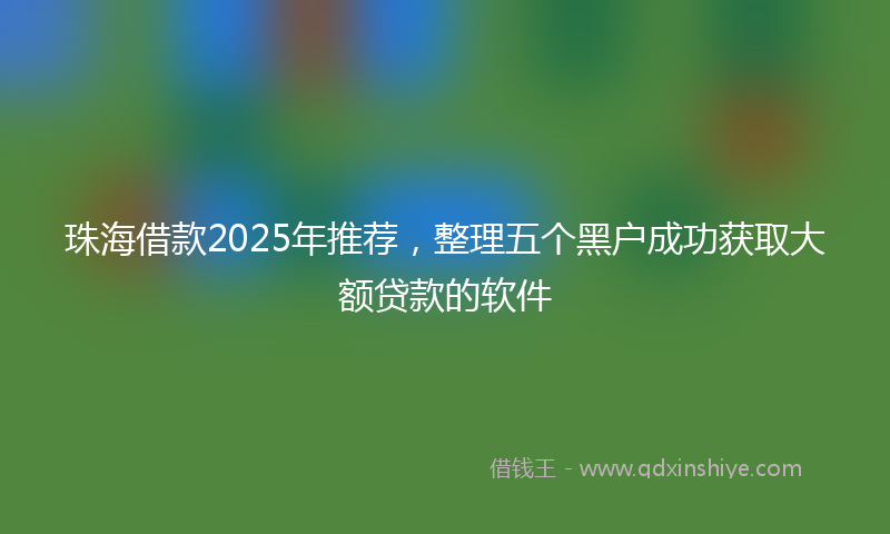 珠海借款2025年推荐，整理五个黑户成功获取大额贷款的软件