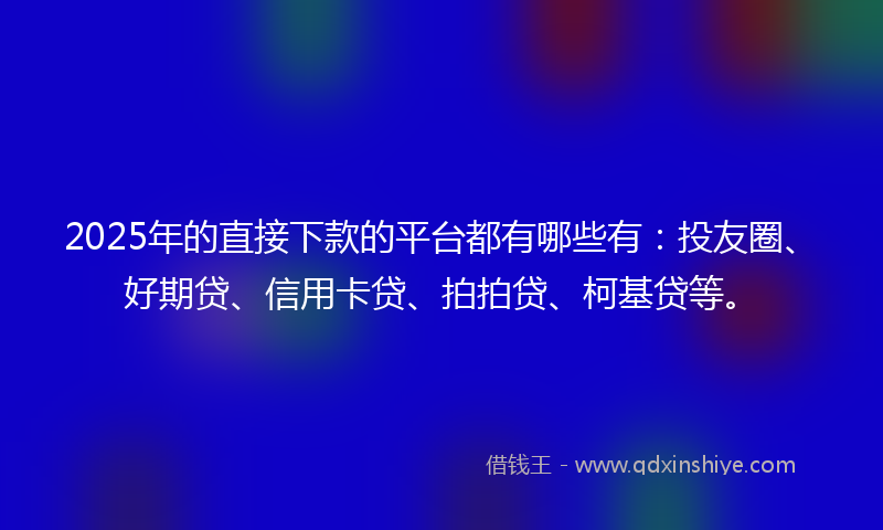 2025年的直接下款的平台都有哪些有：投友圈、好期贷、信用卡贷、拍拍贷、柯基贷等。