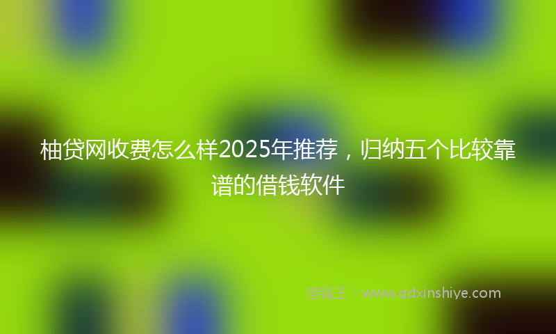 柚贷网收费怎么样2025年推荐，归纳五个比较靠谱的借钱软件