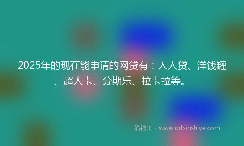 2025年的现在能申请的网贷有：人人贷、洋钱罐、超人卡、分期乐、拉卡拉等。